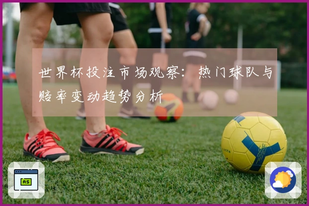 世界杯投注市场观察：热门球队与赔率变动趋势分析