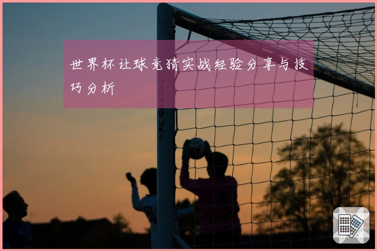 世界杯让球竞猜实战经验分享与技巧分析